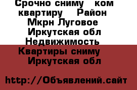 Срочно сниму 1 ком. квартиру  › Район ­ Мкрн.Луговое - Иркутская обл. Недвижимость » Квартиры сниму   . Иркутская обл.